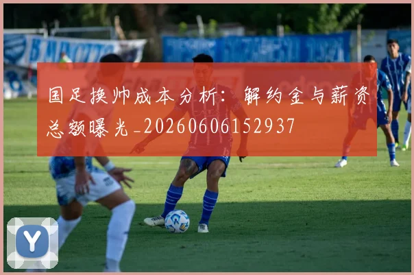 国足换帅成本分析:解约金与薪资总额曝光_20260606152937