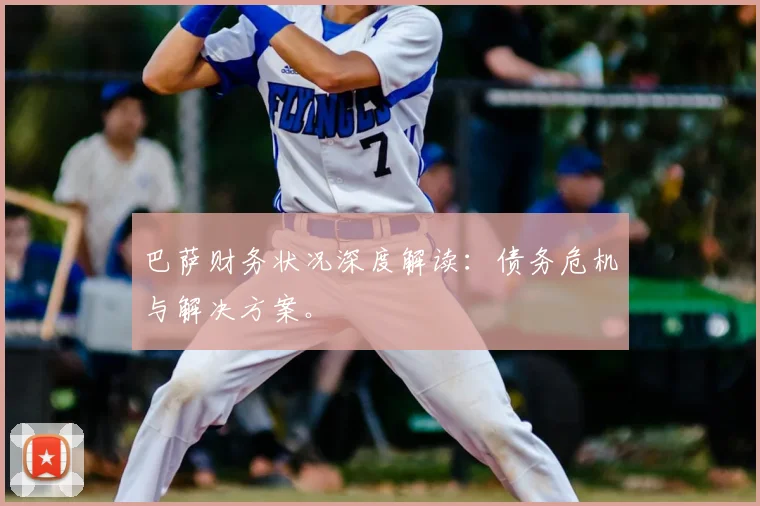 巴萨财务状况深度解读：债务危机与解决方案。