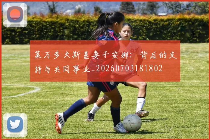 莱万多夫斯基妻子安娜：背后的支持与共同事业_20260703181802