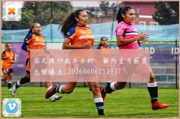 国足换帅成本分析：解约金与薪资总额曝光_20260606152937