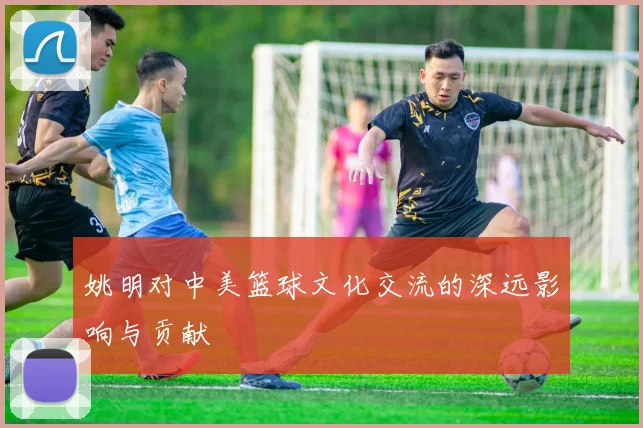 姚明对中美篮球文化交流的深远影响与贡献
