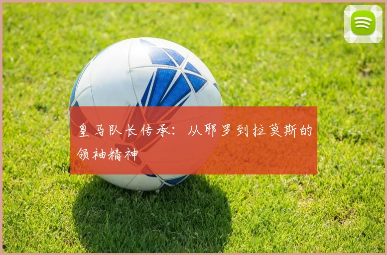 皇马队长传承:从耶罗到拉莫斯的领袖精神